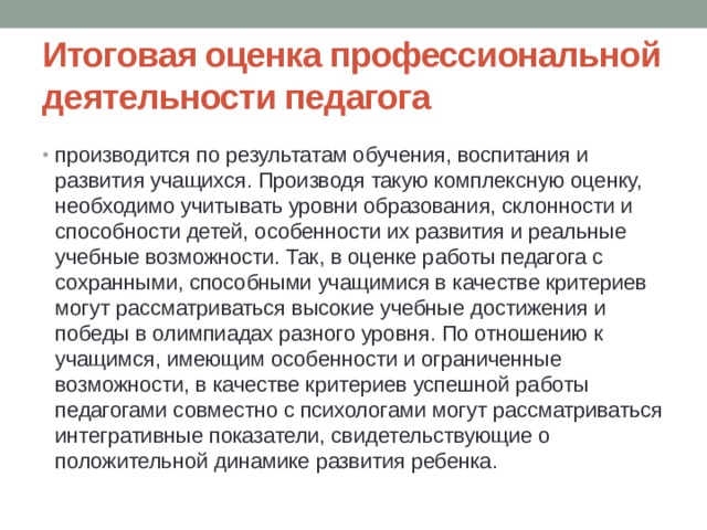 Итоговая оценка профессиональной деятельности педагога производится по результатам обучения, воспитания и развития учащихся. Производя такую комплексную оценку, необходимо учитывать уровни образования, склонности и способности детей, особенности их развития и реальные учебные возможности. Так, в оценке работы педагога с сохранными, способными учащимися в качестве критериев могут рассматриваться высокие учебные достижения и победы в олимпиадах разного уровня. По отношению к учащимся, имеющим особенности и ограниченные возможности, в качестве критериев успешной работы педагогами совместно с психологами могут рассматриваться интегративные показатели, свидетельствующие о положительной динамике развития ребенка. 