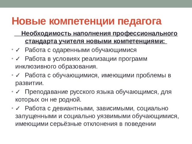 Новые компетенции педагога  Необходимость наполнения профессионального стандарта учителя новыми компетенциями: ✓  Работа с одаренными обучающимися ✓  Работа в условиях реализации программ инклюзивного образования. ✓  Работа с обучающимися, имеющими проблемы в развитии. ✓  Преподавание русского языка обучающимся, для которых он не родной.  ✓  Работа с девиантными, зависимыми, социально запущенными и социально уязвимыми обучающимися, имеющими серьёзные отклонения в поведении 