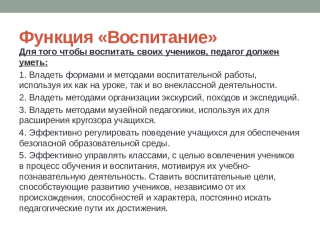 Функция «Воспитание» Для того чтобы воспитать своих учеников, педагог должен уметь: 1. Владеть формами и методами воспитательной работы, используя их как на уроке, так и во внеклассной деятельности. 2. Владеть методами организации экскурсий, походов и экспедиций. 3. Владеть методами музейной педагогики, используя их для расширения кругозора учащихся. 4. Эффективно регулировать поведение учащихся для обеспечения безопасной образовательной среды. 5. Эффективно управлять классами, с целью вовлечения учеников в процесс обучения и воспитания, мотивируя их учебно-познавательную деятельность. Ставить воспитательные цели, способствующие развитию учеников, независимо от их происхождения, способностей и характера, постоянно искать педагогические пути их достижения. 