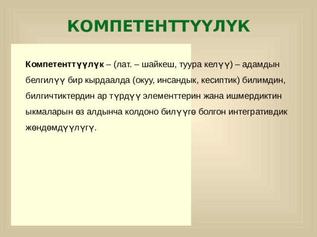 КОМПЕТЕНТТҮҮЛҮК Компетенттүүлүк – (лат. – шайкеш, туура келүү) – адамдын белгилүү бир кырдаалда (окуу, инсандык, кесиптик) билимдин, билгичтиктердин ар түрдүү элементтерин жана ишмердиктин ыкмаларын өз алдынча колдоно билүүгө болгон интегративдик жөндөмдүүлүгү. р  