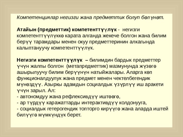 Компетенциялар негизги жана предметтик болуп бөлүнөт. Атайын (предметтик) компетенттү ү лүк - негизги компетенттүүлүккө карата алганда жекече болгон жана билим берүү тарамдары менен окуу предметтеринин алкагында калыптануучу компетенттүүлүк. Негизги компетенттүүлүк – билимдин бардык предметтер үчүн жалпы болгон (метапредметтик) мазмунунда жүзөгө ашырылуучу билим берүүнүн натыйжалары. Аларга көп функционалдуулук жана предмет менен чектелбегендик мүнөздүү. Азыркы адамдын социалдык үзүрлүү иш аракети үчүн зарыл. Ал: - автономдуу жана рефлексивдүү иштөөгө, - ар түрдүү каражаттарды интерактивдүү колдонууга, - социалдык гетерогендик топторго кирүүгө жана аларда иштей билүүгө мүмкүндүк берет. 
