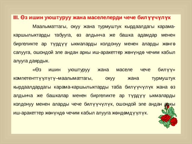 III. Өз ишин уюштуруу жана маселелерди чече билүүчүлүк  Маалыматтагы, окуу жана турмуштук кырдаалдагы карама-каршылыктарды табууга, өз алдынча же башка адамдар менен биргеликте ар түрдүү ыкмаларды колдонуу менен аларды жөнгө салууга, ошондой эле андан аркы иш-аракеттер жөнүндө чечим кабыл алууга даярдык.  «Өз ишин уюштуруу жана маселе чече билүү» компетенттүүлүгү–маалыматтагы, окуу жана турмуштук кырдаалдардагы карама-каршылыктарды таба билүүчүлүк жана өз алдынча же башкалар менен биргеликте ар түрдүү ыкмаларды колдонуу менен аларды чече билүүчүлүк, ошондой эле андан аркы иш-аракеттер жөнүндө чечим кабыл алууга жөндөмдүүлүк. 