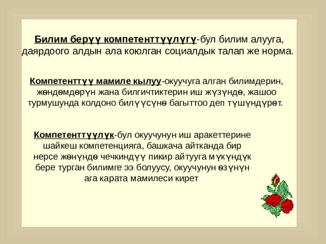 Билим берүү компетенттүүлүгү -бул билим алууга, даярдоого алдын ала коюлган социалдык талап же норма.  Компетенттүү мамиле кылуу -окуучуга алган билимдерин, жѳндѳмдѳрүн жана билгичтиктерин иш жүзүндѳ, жашоо турмушунда колдоно билүүсүнѳ багыттоо деп түшүндүрѳт. Компетенттүүлүк -бул окуучунун иш аракеттерине шайкеш компетенцияга, башкача айтканда бир нерсе жѳнүндѳ чечкиндүү пикир айтууга мүкүндүк бере турган билимге ээ болуусу, окуучунун ѳзүнүн ага карата мамилеси кирет 