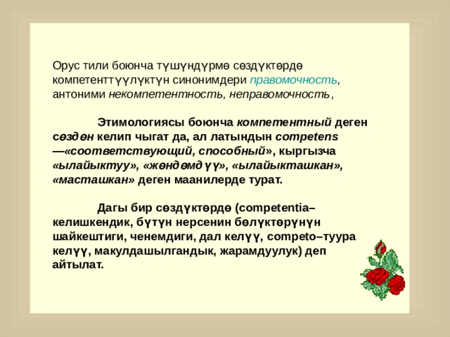 Орус тили боюнча  түшүндүрмө сөздүктөрдө  компетенттүүлүктүн синонимдери правомочность , антоними некомпетентность, неправомочность ,   Этимологиясы боюнча компетентный деген с өздөн келип чыгат да, ал латындын competens—«соответствующий, способный », кыргызча «ылайыктуу», «жөндөмдүү», «ылайыкташкан», «масташкан» деген маанилерде турат.   Дагы бир сөздүктөрдө (competentia–келишкендик, бүтүн нерсенин бөлүктөрүнүн шайкештиги, ченемдиги, дал келүү, competo–туура келүү, макулдашылгандык, жарамдуулук) деп айтылат.    