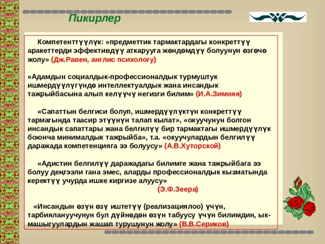 Пикирлер  Компетенттүүлүк: «предметтик тармактардагы конкреттүү аракеттерди эффективдүү аткарууга жөндөмдүү болуунун өзгөчө жолу» (Дж.Равен, англис психологу)  «Адамдын социалдык-профессионалдык турмуштук ишмердүүлүгүндө интеллектуалдык жана инсандык тажрыйбасына алып келүүчү негизги билим» (И.А.Зимняя)   «Сапаттын белгиси болуп, ишмердүүлүктүн конкреттүү тармагында таасир этүүнүн талап кылат», «окуучунун болгон инсандык сапаттары жана белгилүү бир тармактагы ишмердүүлүк боюнча минималдык тажрыйба», т.а. «окуучулардын белгилүү даражада компетенцияга ээ болуусу» (А.В.Хуторской)   «Адистин белгилүү даражадагы билимге жана тажрыйбага ээ болуу деңгээли гана эмес, аларды профессионалдык кызматында керектүү учурда ишке киргизе алуусу»        (Э.Ф.Зеера)   «Инсандын өзүн өзү иштетүү (реализациялоо) үчүн, тарбиялануучунун бул дүйнөдөн өзүн табуусу үчүн билимдин, ык-машыгуулардын жашап турушунун жолу» (В.В.Сериков) 