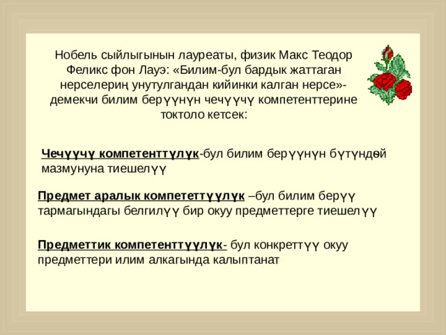 Нобель сыйлыгынын лауреаты, физик Макс Теодор Феликс фон Лауэ: «Билим-бул бардык жаттаган нерселериң унутулгандан кийинки калган нерсе»-демекчи билим берүүнүн чечүүчү компетенттерине токтоло кетсек : Чечүүчү компетенттүлүк -бул билим берүүнүн бүтүндѳй мазмунуна тиешелүү Предмет аралык компететтүүлүк –бул билим берүү тармагындагы белгилүү бир окуу предметтерге тиешелүү Предметтик компетенттүүлүк - бул конкреттүү окуу предметтери илим алкагында калыптанат 