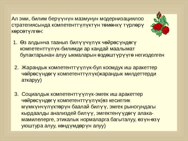 Ал эми, билим берүүнүн мазмунун модернизациялоо стратегиясында компетенттүлүктүн тѳмѳнкү түрлѳрү кѳрсѳтүлгѳн: Ѳз алдынча таанып билүүчүлүк чѳйрѳсүндѳгү компетенттүлүк-билимди ар кандай маалымат булактарынан алуу ыкмаларын ѳздѳштүрүүгѳ негизделген 2. Жарандык компетенттүүлүк-бул коомдук иш аракеттер чѳйрѳсүндѳгү компетенттүлүк(жарандык милдеттерди аткаруу) 3. Социалдык компетенттүүлүк-эмгек иш аракеттер чѳйрѳсүндѳгү компетенттүүлүк(ѳз кесиптик мүмкүнчүлүктѳрүн баалай билүү, эмгек рыногундагы кырдаалды анализдей билүү, эмгектенүүдѳгү алака-мамилелерге, этикалык нормаларга багыталуу, ѳзүн-ѳзү уюштура алуу, кѳндүмдѳрүн алуу) 