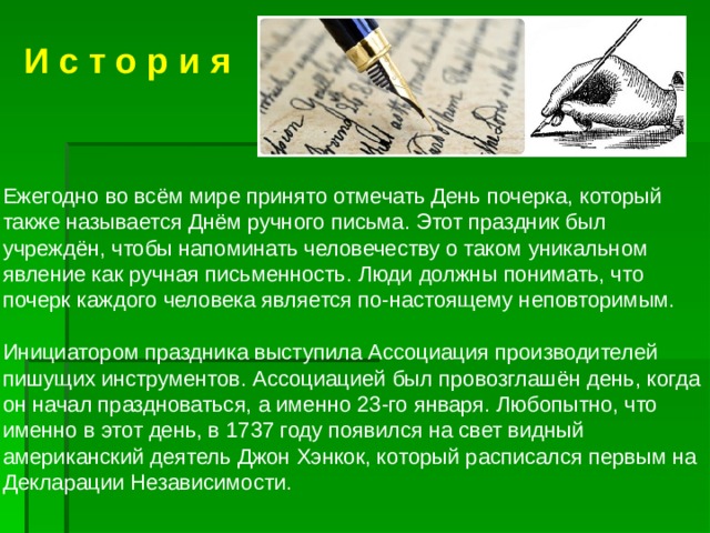  И с т о р и я Ежегодно во всём мире принято отмечать День почерка, который также называется Днём ручного письма. Этот праздник был учреждён, чтобы напоминать человечеству о таком уникальном явление как ручная письменность. Люди должны понимать, что почерк каждого человека является по-настоящему неповторимым. Инициатором праздника выступила Ассоциация производителей пишущих инструментов. Ассоциацией был провозглашён день, когда он начал праздноваться, а именно 23-го января. Любопытно, что именно в этот день, в 1737 году появился на свет видный американский деятель Джон Хэнкок, который расписался первым на Декларации Независимости. 