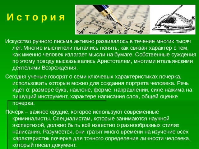  И с т о р и я Искусство ручного письма активно развивалось в течение многих тысяч лет. Многие мыслители пытались понять, как связан характер с тем, как именно человек излагает мысли на бумаге. Собственные суждения по этому поводу высказывались Аристотелем, многими итальянскими деятелями Возрождения. Сегодня ученые говорят о семи ключевых характеристиках почерка, использовать которые можно для создания портрета человека. Речь идёт о: размере букв, наклоне, форме, направлении, силе нажима на пишущий инструмент, характере написания слов, общей оценке почерка. Почерк – важное орудие, которое используют современные криминалисты. Специалистам, которые занимаются научной экспертизой, должно быть всё известно о разнообразных стилях написания. Разумеется, они тратят много времени на изучение всех характеристик почерка для точного определения личности человека, который писал документ. 
