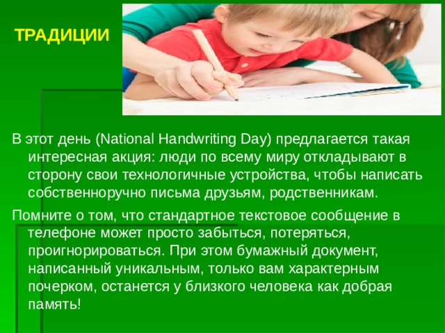  ТРАДИЦИИ    В этот день (National Handwriting Day) предлагается такая интересная акция: люди по всему миру откладывают в сторону свои технологичные устройства, чтобы написать собственноручно письма друзьям, родственникам. Помните о том, что стандартное текстовое сообщение в телефоне может просто забыться, потеряться, проигнорироваться. При этом бумажный документ, написанный уникальным, только вам характерным почерком, останется у близкого человека как добрая память! 