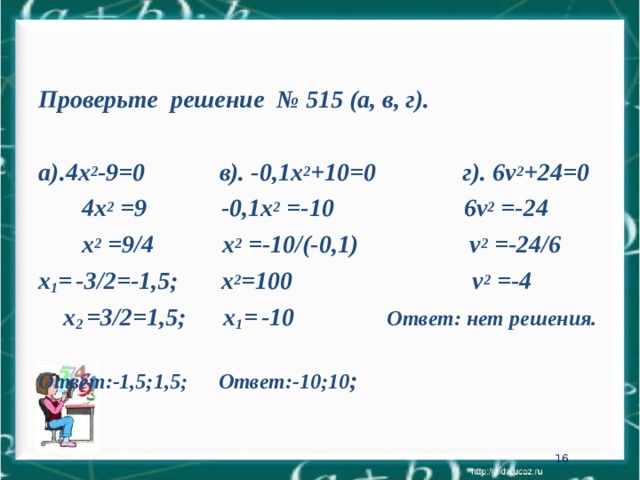  Проверьте решение № 515 (а, в, г).  а).4х 2 -9=0 в). -0,1х 2 +10=0 г). 6 v 2 +24=0   4х 2 = 9    -0,1х 2 =- 10  6 v 2 =-24   х 2 = 9 /4   х 2 =- 10 /(-0,1)    v 2 =-24/6 х 1 =  -3/2=-1,5; х 2 =100 v 2 =-4  х 2 =3/2=1,5; х 1 =  -10 Ответ: нет решения. Ответ:-1,5;1,5;  Ответ:-10;10 ; 15 