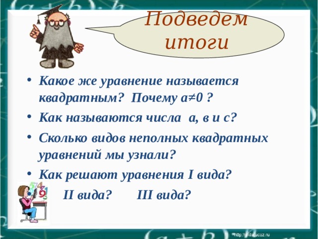 Подведем итоги Какое же уравнение называется квадратным? Почему а≠ 0 ? Как называются числа  а, в и с? Сколько видов неполных квадратных уравнений мы узнали? Как решают уравнения I вида?  II вида? III вида?    