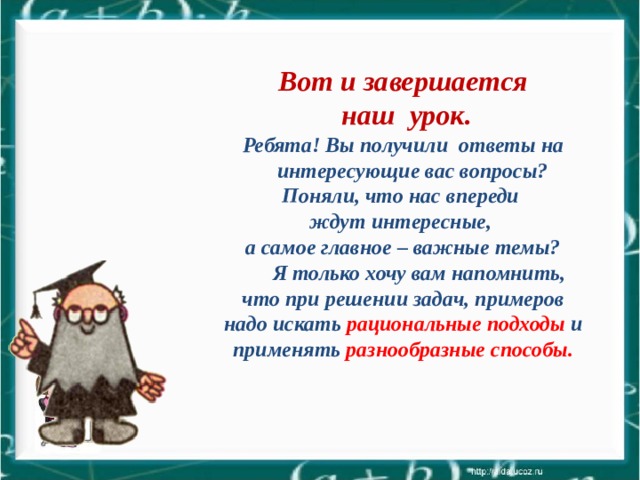  Вот и завершается  наш урок. Ребята! Вы получили ответы на интересующие вас вопросы? Поняли, что нас впереди ждут интересные, а самое главное – важные темы?   Я только хочу вам напомнить, что при решении задач, примеров надо искать рациональные подходы и применять разнообразные способы.  