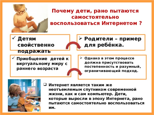 Почему дети, рано пытаются самостоятельно  воспользоваться Интернетом ? Родители – пример для ребёнка. Детям свойственно подражать Однако в этом процессе должна присутствовать постепенность и разумный, ограничивающий подход. Приобщение детей к виртуальному миру с раннего возраста Интернет является таким же неотъемлемым спутником современной жизни, как и сам компьютер. Дети, которые выросли в эпоху Интернета, рано пытаются самостоятельно воспользоваться им. 