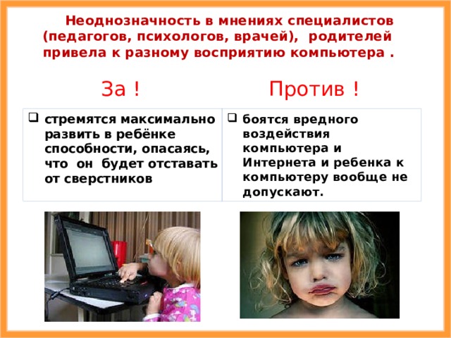  Неоднозначность в мнениях специалистов (педагогов, психологов, врачей), родителей привела к разному восприятию компьютера .  За  ! Против  ! стремятся максимально развить в ребёнке способности, опасаясь, что  он будет отставать от сверстников боятся вредного воздействия компьютера и Интернета и ребенка к компьютеру вообще не допускают. 