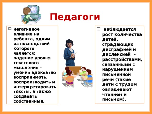 Педагоги негативное влияние на ребенка, одним из последствий которого является: падение уровня текстового мышления – умения адекватно воспринимать, воспроизводить и интерпретировать тексты, а также создавать собственные.  наблюдается рост количества детей, страдающих дисграфией и дислексией – расстройствами, связанными с нарушением письменной речи (такие дети с трудом овладевают чтением и письмом). 
