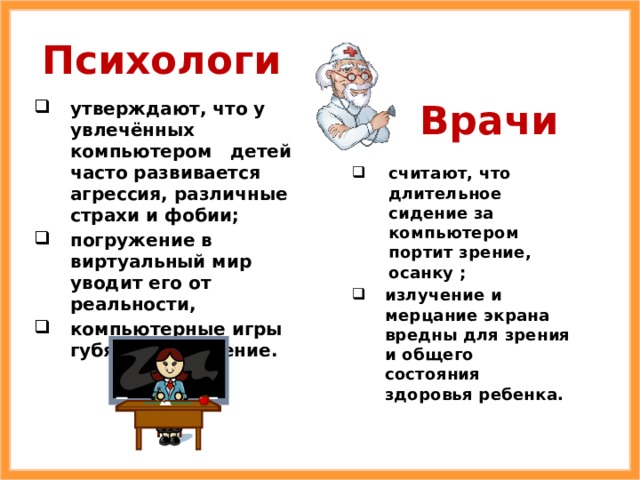 Психологи Врачи утверждают, что у увлечённых компьютером детей часто развивается агрессия, различные страхи и фобии; погружение в виртуальный мир уводит его от реальности, компьютерные игры губят воображение. считают, что длительное сидение за компьютером портит зрение, осанку ; излучение и мерцание экрана вредны для зрения и общего состояния здоровья ребенка. 