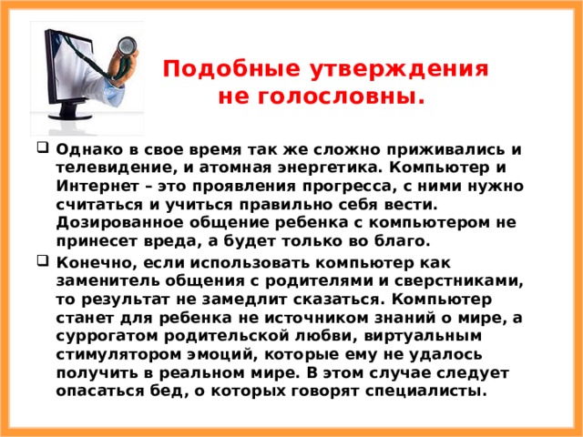 Подобные утверждения не голословны. Однако в свое время так же сложно приживались и телевидение, и атомная энергетика. Компьютер и Интернет – это проявления прогресса, с ними нужно считаться и учиться правильно себя вести. Дозированное общение ребенка с компьютером не принесет вреда, а будет только во благо. Конечно, если использовать компьютер как заменитель общения с родителями и сверстниками, то результат не замедлит сказаться. Компьютер станет для ребенка не источником знаний о мире, а суррогатом родительской любви, виртуальным стимулятором эмоций, которые ему не удалось получить в реальном мире. В этом случае следует опасаться бед, о которых говорят специалисты. 