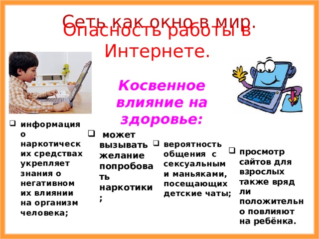 Сеть как окно в мир. Опасность работы в Интернете. Косвенное влияние на здоровье: информация о наркотических средствах укрепляет знания о негативном их влиянии на организм человека;  может вызывать желание попробовать наркотики; вероятность общения с сексуальными маньяками, посещающих детские чаты; просмотр сайтов для взрослых также вряд ли положительно повлияют на ребёнка. 