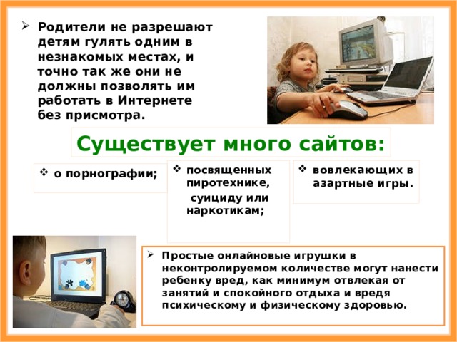 Родители не разрешают детям гулять одним в незнакомых местах, и точно так же они не должны позволять им работать в Интернете без присмотра. Существует много сайтов: вовлекающих в азартные игры. посвященных пиротехнике,  суициду или наркотикам; о порнографии; Простые онлайновые игрушки в неконтролируемом количестве могут нанести ребенку вред, как минимум отвлекая от занятий и спокойного отдыха и вредя психическому и физическому здоровью. 