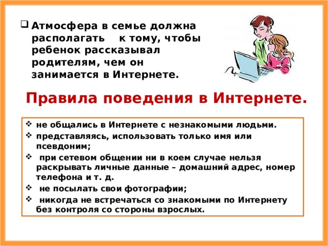 Атмосфера в семье должна располагать к тому, чтобы ребенок рассказывал родителям, чем он занимается в Интернете. Правила поведения в Интернете. не общались в Интернете с незнакомыми людьми. представляясь, использовать только имя или псевдоним;  при сетевом общении ни в коем случае нельзя раскрывать личные данные – домашний адрес, номер телефона и т. д.  не посылать свои фотографии;  никогда не встречаться со знакомыми по Интернету без контроля со стороны взрослых. 