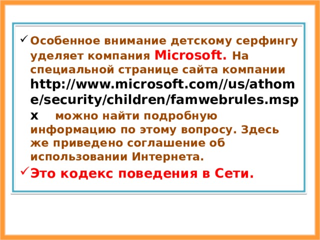 Особенное внимание детскому серфингу уделяет компания Microsoft. На специальной странице сайта компании http://www.microsoft.com//us/athome/security/children/famwebrules.mspx  можно найти подробную информацию по этому вопросу. Здесь же приведено соглашение об использовании Интернета. Это кодекс поведения в Сети. 