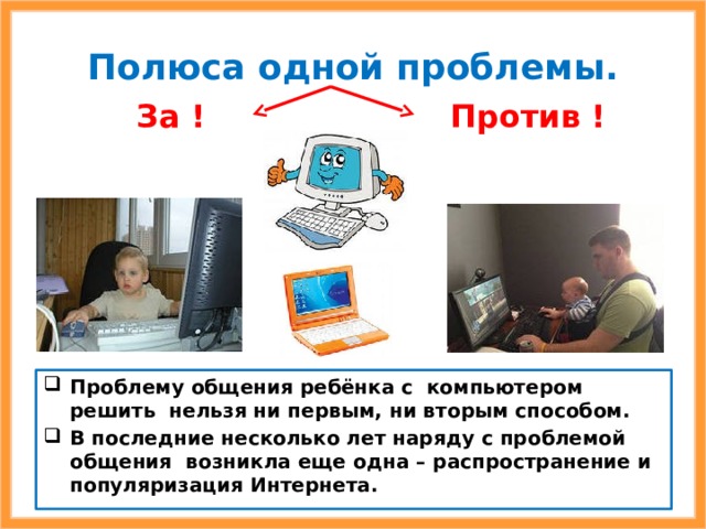 Полюса одной проблемы. Против  ! За  ! Проблему общения ребёнка с компьютером решить нельзя ни первым, ни вторым способом. В последние несколько лет наряду с проблемой общения возникла еще одна – распространение и популяризация Интернета. 