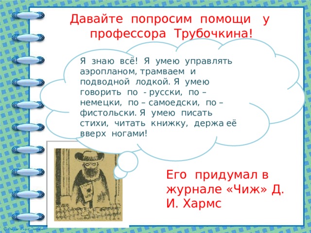 Давайте попросим помощи у профессора Трубочкина! Я знаю всё! Я умею управлять аэропланом, трамваем и подводной лодкой. Я умею говорить по - русски, по – немецки, по – самоедски, по – фистольски. Я умею писать стихи, читать книжку, держа её вверх ногами! Его придумал в журнале «Чиж» Д. И. Хармс 