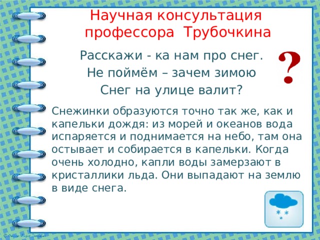 Научная консультация профессора Трубочкина Расскажи - ка нам про снег. Не поймём – зачем зимою Снег на улице валит? Снежинки образуются точно так же, как и капельки дождя: из морей и океанов вода испаряется и поднимается на небо, там она остывает и собирается в капельки. Когда очень холодно, капли воды замерзают в кристаллики льда. Они выпадают на землю в виде снега. 