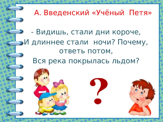 А. Введенский «Учёный Петя» - Видишь, стали дни короче, И длиннее стали ночи? Почему, ответь потом, Вся река покрылась льдом? 