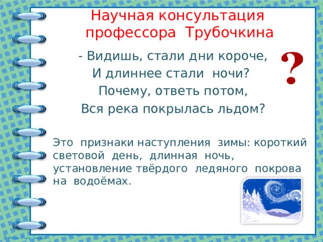 Научная консультация профессора Трубочкина - Видишь, стали дни короче, И длиннее стали ночи? Почему, ответь потом, Вся река покрылась льдом? Это признаки наступления зимы: короткий световой день, длинная ночь, установление твёрдого ледяного покрова на водоёмах. 