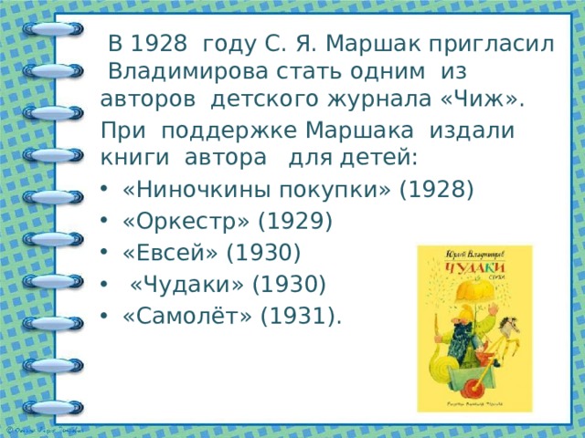  В 1928 году С. Я. Маршак пригласил Владимирова стать одним из авторов детского журнала «Чиж». При поддержке Маршака издали книги автора для детей: «Ниночкины покупки» (1928) «Оркестр» (1929) «Евсей» (1930)  «Чудаки» (1930) «Самолёт» (1931). 