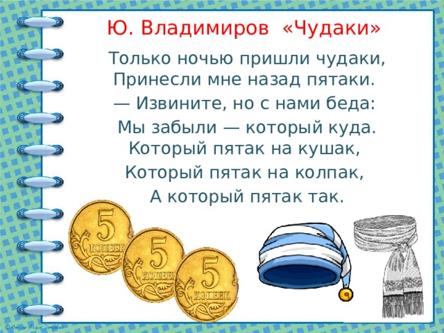 Ю. Владимиров «Чудаки» Только ночью пришли чудаки, Принесли мне назад пятаки. — Извините, но с нами беда: Мы забыли — который куда. Который пятак на кушак, Который пятак на колпак, А который пятак так. 