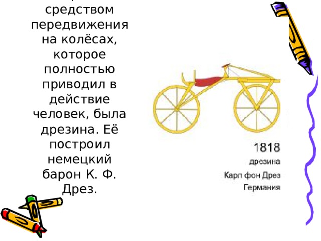 Первым средством передвижения на колёсах, которое полностью приводил в действие человек, была дрезина. Её построил немецкий барон К. Ф. Дрез.    