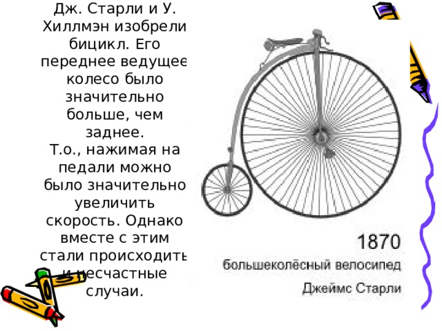 В 1870 году  Дж. Старли и У. Хиллмэн изобрели бицикл. Его переднее ведущее колесо было значительно больше, чем заднее.  Т.о., нажимая на педали можно было значительно увеличить скорость. Однако вместе с этим стали происходить и несчастные случаи. 