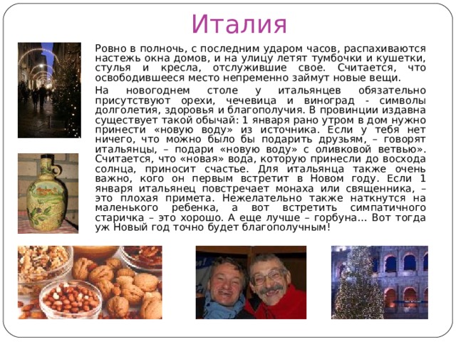 Италия  Ровно в полночь, с последним ударом часов, распахиваются настежь окна домов, и на улицу летят тумбочки и кушетки, стулья и кресла, отслужившие свое. Считается, что освободившееся место непременно займут новые вещи.  На новогоднем столе у итальянцев обязательно присутствуют орехи, чечевица и виноград - символы долголетия, здоровья и благополучия. В провинции издавна существует такой обычай: 1 января рано утром в дом нужно принести «новую воду» из источника. Если у тебя нет ничего, что можно было бы подарить друзьям, – говорят итальянцы, – подари «новую воду» с оливковой ветвью». Считается, что «новая» вода, которую принесли до восхода солнца, приносит счастье. Для итальянца также очень важно, кого он первым встретит в Новом году. Если 1 января итальянец повстречает монаха или священника, – это плохая примета. Нежелательно также наткнутся на маленького ребенка, а вот встретить симпатичного старичка – это хорошо. А еще лучше – горбуна… Вот тогда уж Новый год точно будет благополучным! 