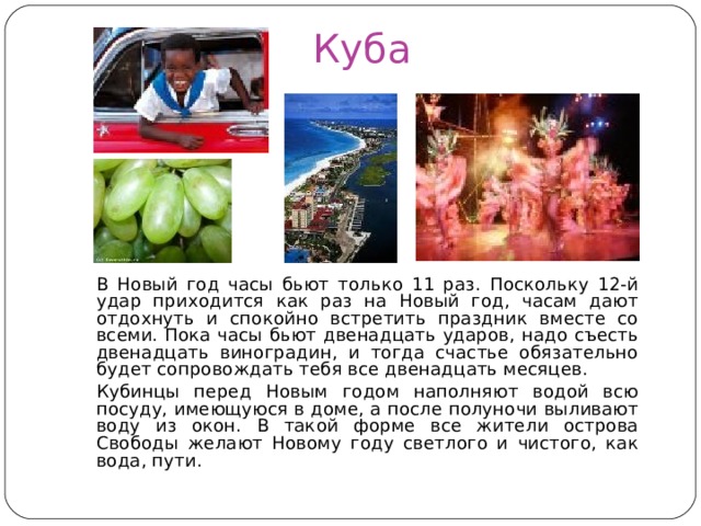 Куба  В Новый год часы бьют только 11 раз. Поскольку 12-й удар приходится как раз на Новый год, часам дают отдохнуть и спокойно встретить праздник вместе со всеми. Пока часы бьют двенадцать ударов, надо съесть двенадцать виноградин, и тогда счастье обязательно будет сопровождать тебя все двенадцать месяцев.  Кубинцы перед Новым годом наполняют водой всю посуду, имеющуюся в доме, а после полуночи выливают воду из окон. В такой форме все жители острова Свободы желают Новому году светлого и чистого, как вода, пути. 