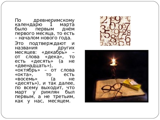  По древнеримскому календарю 1 марта было первым днём первого месяца, то есть – началом нового года.  Это подтверждают и названия других месяцев: «декабрь» – от слова «дека», то есть «десять» (а не «двенадцать»), «октябрь» – от слова «окта», то есть «восемь» (а не «десять»), и так далее, по всему выходит, что март у римлян был первым, а не третьим, как у нас, месяцем.   
