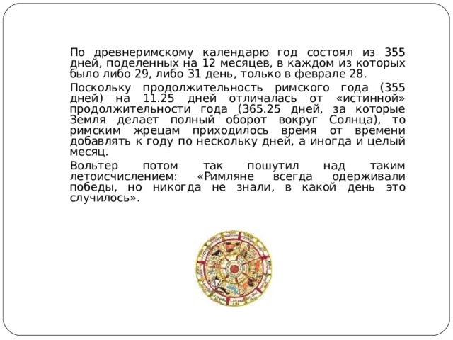  По древнеримскому календарю год состоял из 355 дней, поделенных на 12 месяцев, в каждом из которых было либо 29, либо 31 день, только в феврале 28.  Поскольку продолжительность римского года (355 дней) на 11.25 дней отличалась от «истинной» продолжительности года (365.25 дней, за которые Земля делает полный оборот вокруг Солнца), то римским жрецам приходилось время от времени добавлять к году по нескольку дней, а иногда и целый месяц.  Вольтер потом так пошутил над таким летоисчислением: «Римляне всегда одерживали победы, но никогда не знали, в какой день это случилось». 