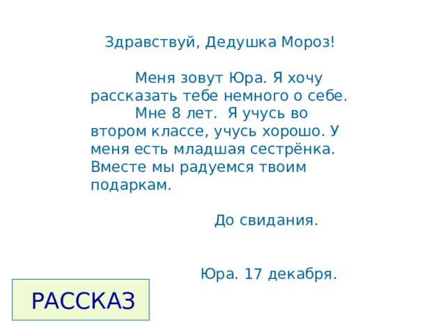  Здравствуй, Дедушка Мороз!  Меня зовут Юра. Я хочу рассказать тебе немного о себе.  Мне 8 лет. Я учусь во втором классе, учусь хорошо. У меня есть младшая сестрёнка. Вместе мы радуемся твоим подаркам.  До свидания.  Юра. 17 декабря.  РАССКАЗ 