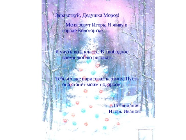 Здравствуй, Дедушка Мороз!  Меня зовут Игорь. Я живу в городе Белогорске. Я учусь во 2 классе. В свободное время люблю рисовать. Тебе я тоже нарисовал картину. Пусть она станет моим подарком. До свидания. Игорь Иванов. 
