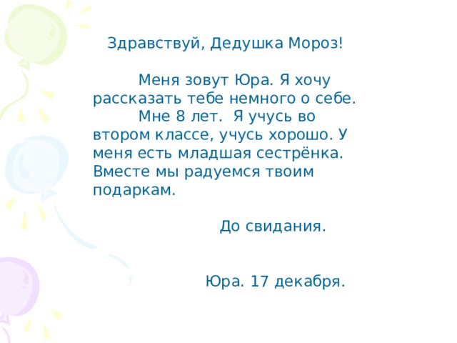  Здравствуй, Дедушка Мороз!  Меня зовут Юра. Я хочу рассказать тебе немного о себе.  Мне 8 лет. Я учусь во втором классе, учусь хорошо. У меня есть младшая сестрёнка. Вместе мы радуемся твоим подаркам.  До свидания.  Юра. 17 декабря. 