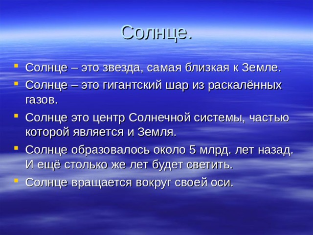 Солнце. Солнце – это звезда, самая близкая к Земле. Солнце – это гигантский шар из раскалённых газов. Солнце это центр Солнечной системы, частью которой является и Земля. Солнце образовалось около 5 млрд. лет назад. И ещё столько же лет будет светить. Солнце вращается вокруг своей оси. 