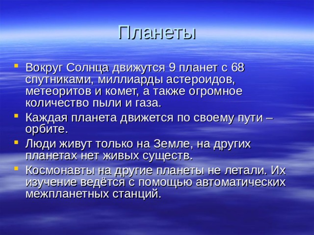 Планеты Вокруг Солнца движутся 9 планет с 68 спутниками, миллиарды астероидов, метеоритов и комет, а также огромное количество пыли и газа. Каждая планета движется по своему пути – орбите. Люди живут только на Земле, на других планетах нет живых существ. Космонавты на другие планеты не летали. Их изучение ведётся с помощью автоматических межпланетных станций.  