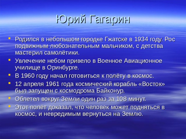 Юрий Гагарин Родился в небольшом городке Гжатске в 1934 году. Рос подвижным любознательным мальчиком, с детства мастерил самолётики. Увлечение небом привело в Военное Авиационное училище в Оринбурге. В 1960 году начал готовиться к полёту в космос. 12 апреля 1961 года космический корабль «Восток» был запущен с космодрома Байконур. Облетел вокруг Земли один раз за 108 минут. Этот полёт доказал, что человек может подняться в космос, и невредимым вернуться на Землю. 