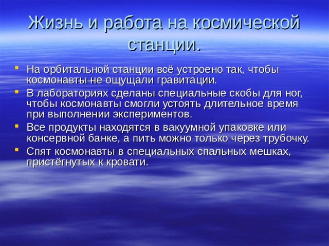 Жизнь и работа на космической станции. На орбитальной станции всё устроено так, чтобы космонавты не ощущали гравитации. В лабораториях сделаны специальные скобы для ног, чтобы космонавты смогли устоять длительное время при выполнении экспериментов. Все продукты находятся в вакуумной упаковке или консервной банке, а пить можно только через трубочку. Спят космонавты в специальных спальных мешках, пристёгнутых к кровати. 