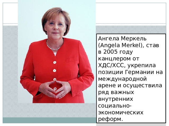 Ангела Меркель (Angela Merkel), став в 2005 году канцлером от ХДС/ХСС, укрепила позиции Германии на международной арене и осуществила ряд важных внутренних социально-экономических реформ. 