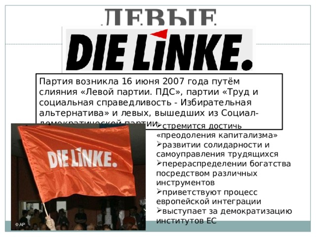 ЛЕВЫЕ Партия возникла 16 июня 2007 года путём слияния «Левой партии. ПДС», партии «Труд и социальная справедливость - Избирательная альтернатива» и левых, вышедших из Социал-демократической партии. стремится достичь «преодоления капитализма» развитии солидарности и самоуправления трудящихся перераспределении богатства посредством различных инструментов приветствуют процесс европейской интеграции выступает за демократизацию институтов ЕС 