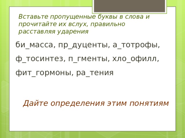 Вставьте пропущенные буквы в слова и прочитайте их вслух, правильно расставляя ударения би_масса, пр_дуценты, а_тотрофы, ф_тосинтез, п_гменты, хло_офилл, фит_гормоны, ра_тения Дайте определения этим понятиям 