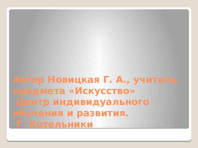 Автор Новицкая Г. А., учитель предмета «Искусство»  Центр индивидуального обучения и развития.  Г. Котельники 